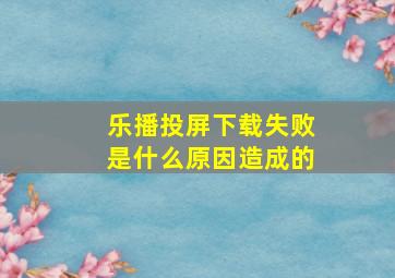 乐播投屏下载失败是什么原因造成的