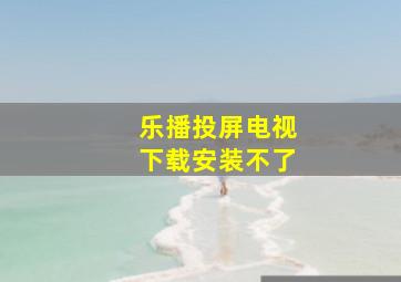 乐播投屏电视下载安装不了