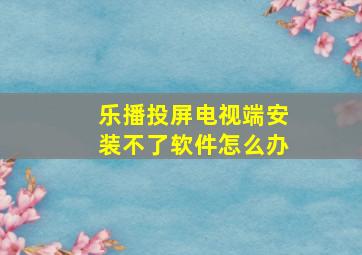 乐播投屏电视端安装不了软件怎么办