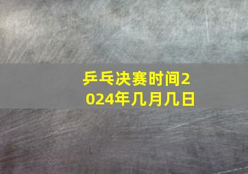 乒乓决赛时间2024年几月几日