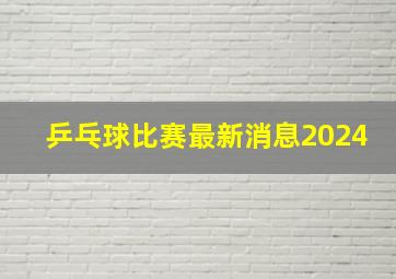 乒乓球比赛最新消息2024