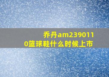 乔丹am2390110篮球鞋什么时候上市