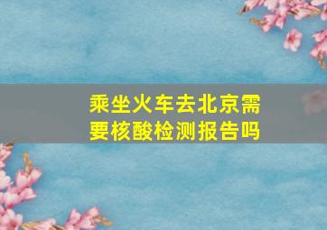 乘坐火车去北京需要核酸检测报告吗