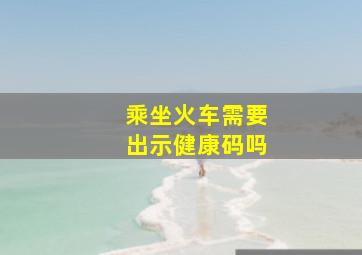 乘坐火车需要出示健康码吗