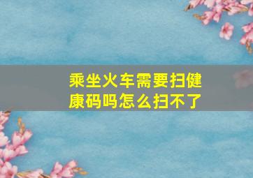 乘坐火车需要扫健康码吗怎么扫不了