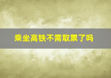 乘坐高铁不需取票了吗