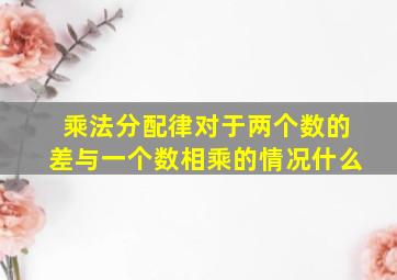 乘法分配律对于两个数的差与一个数相乘的情况什么