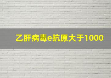 乙肝病毒e抗原大于1000