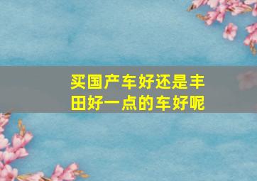 买国产车好还是丰田好一点的车好呢