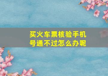 买火车票核验手机号通不过怎么办呢