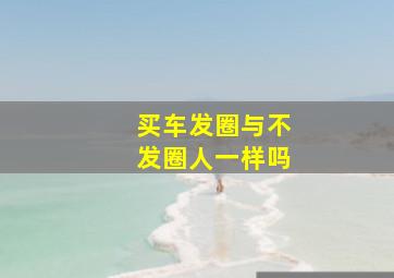 买车发圈与不发圈人一样吗