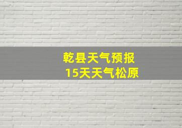 乾县天气预报15天天气松原