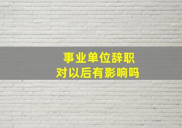 事业单位辞职对以后有影响吗