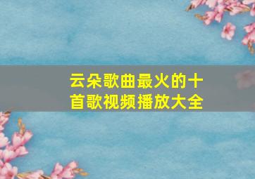 云朵歌曲最火的十首歌视频播放大全