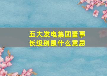 五大发电集团董事长级别是什么意思