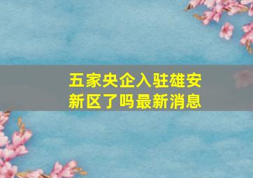 五家央企入驻雄安新区了吗最新消息