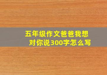 五年级作文爸爸我想对你说300字怎么写