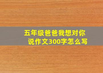 五年级爸爸我想对你说作文300字怎么写