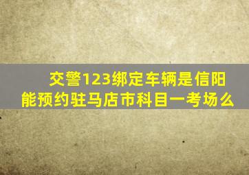 交警123绑定车辆是信阳能预约驻马店市科目一考场么