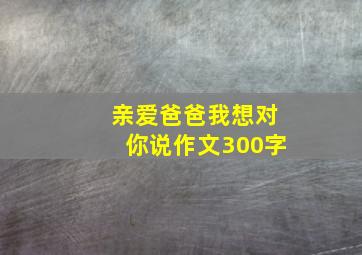 亲爱爸爸我想对你说作文300字