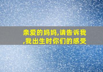 亲爱的妈妈,请告诉我,我出生时你们的感受