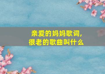 亲爱的妈妈歌词,很老的歌曲叫什么