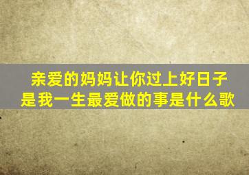 亲爱的妈妈让你过上好日子是我一生最爱做的事是什么歌