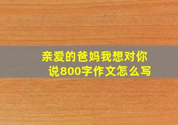 亲爱的爸妈我想对你说800字作文怎么写