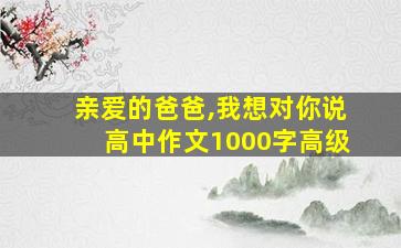 亲爱的爸爸,我想对你说高中作文1000字高级