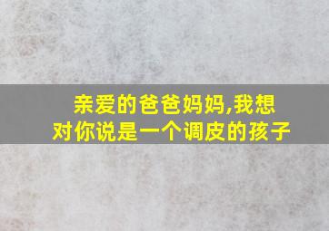 亲爱的爸爸妈妈,我想对你说是一个调皮的孩子