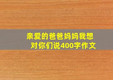 亲爱的爸爸妈妈我想对你们说400字作文