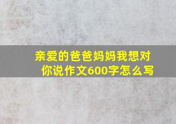 亲爱的爸爸妈妈我想对你说作文600字怎么写