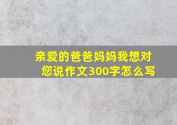 亲爱的爸爸妈妈我想对您说作文300字怎么写