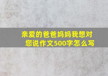 亲爱的爸爸妈妈我想对您说作文500字怎么写