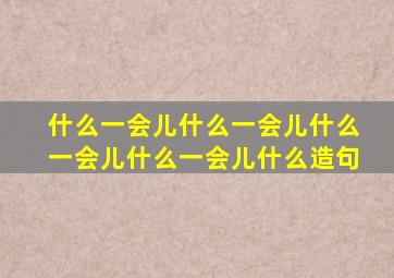 什么一会儿什么一会儿什么一会儿什么一会儿什么造句