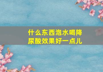 什么东西泡水喝降尿酸效果好一点儿