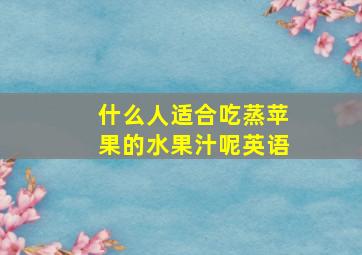 什么人适合吃蒸苹果的水果汁呢英语