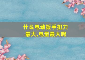 什么电动扳手扭力最大,电量最大呢