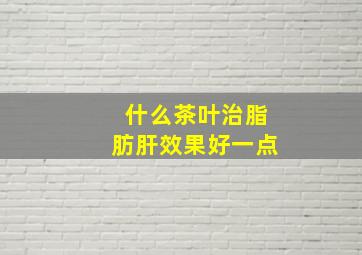 什么茶叶治脂肪肝效果好一点