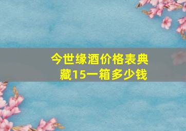 今世缘酒价格表典藏15一箱多少钱