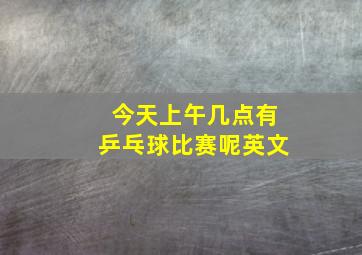 今天上午几点有乒乓球比赛呢英文