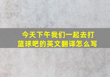 今天下午我们一起去打篮球吧的英文翻译怎么写