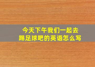 今天下午我们一起去踢足球吧的英语怎么写