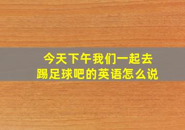 今天下午我们一起去踢足球吧的英语怎么说