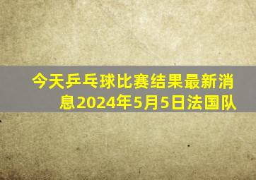 今天乒乓球比赛结果最新消息2024年5月5日法国队