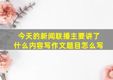 今天的新闻联播主要讲了什么内容写作文题目怎么写