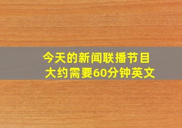 今天的新闻联播节目大约需要60分钟英文