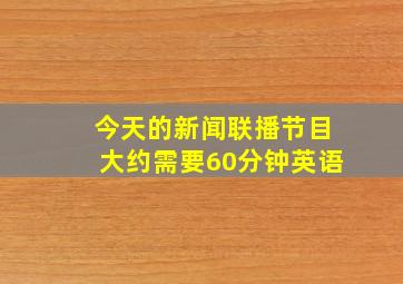 今天的新闻联播节目大约需要60分钟英语