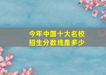 今年中国十大名校招生分数线是多少