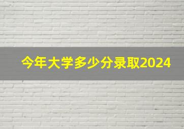 今年大学多少分录取2024